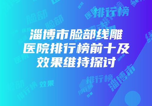 淄博市脸部线雕医院排行榜前十及效果维持探讨