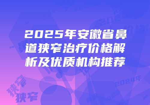 2025年安徽省鼻道狭窄治疗价格解析及优质机构推荐