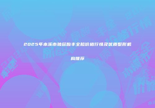 2025年本溪市玻尿酸丰全脸价格行情及优质整形机构推荐