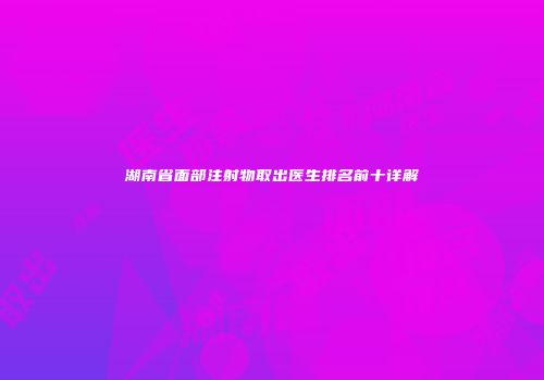 湖南省面部注射物取出医生排名前十详解