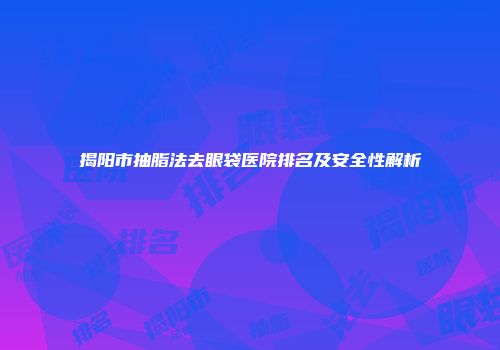 揭阳市抽脂法去眼袋医院排名及安全性解析