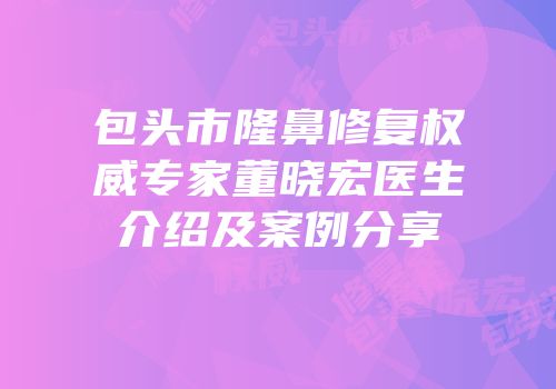 包头市隆鼻修复权威专家董晓宏医生介绍及案例分享