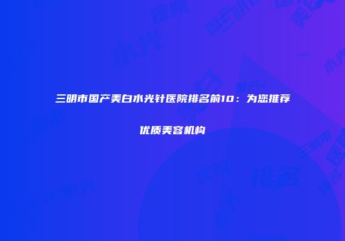 三明市国产美白水光针医院排名前10：为您推荐优质美容机构