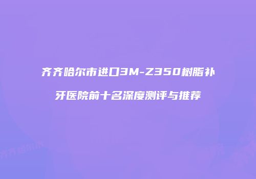 齐齐哈尔市进口3M-Z350树脂补牙医院前十名深度测评与推荐