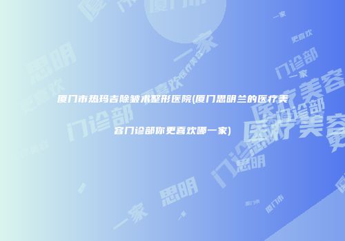 厦门市热玛吉除皱术整形医院(厦门思明兰的医疗美容门诊部你更喜欢哪一家)