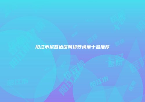 阳江市拔智齿医院排行榜前十名推荐