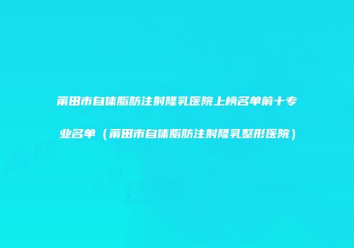 莆田市自体脂肪注射隆乳医院上榜名单前十专业名单（莆田市自体脂肪注射隆乳整形医院）