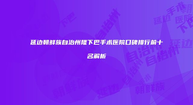 延边朝鲜族自治州隆下巴手术医院口碑排行前十名解析