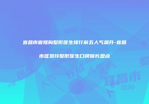 宜昌市做隆胸整形医生排行前五人气飙升-宜昌市匡慧玲整形医生口碑擅长盘点