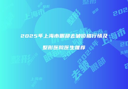 2025年上海市眼部去皱价格行情及整形医院医生推荐