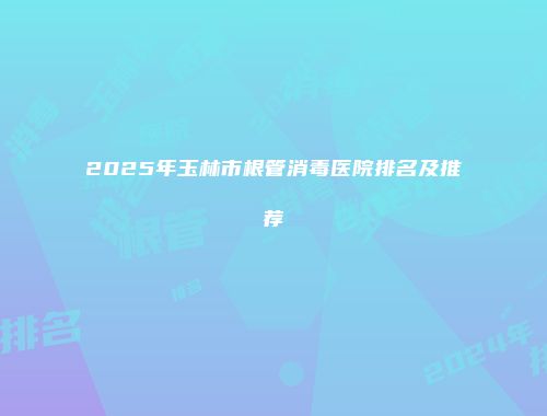 2025年玉林市根管消毒医院排名及推荐