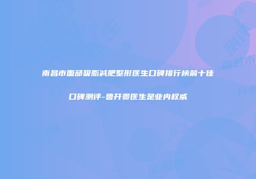 南昌市面部吸脂减肥整形医生口碑排行榜前十佳口碑测评-鲁开贵医生是业内权威