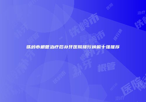 铁岭市根管治疗后补牙医院排行榜前十强推荐