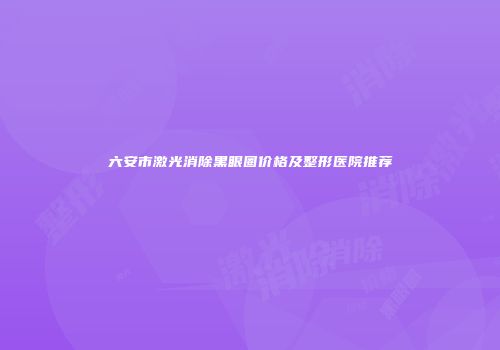 六安市激光消除黑眼圈价格及整形医院推荐