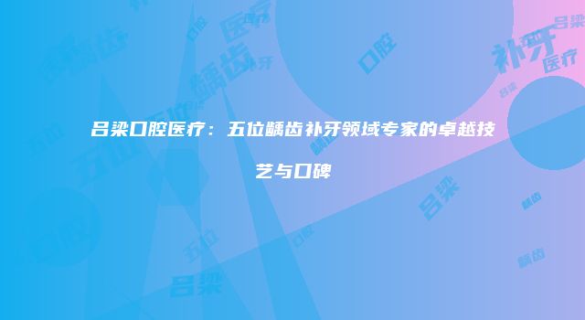 吕梁口腔医疗：五位龋齿补牙领域专家的卓越技艺与口碑