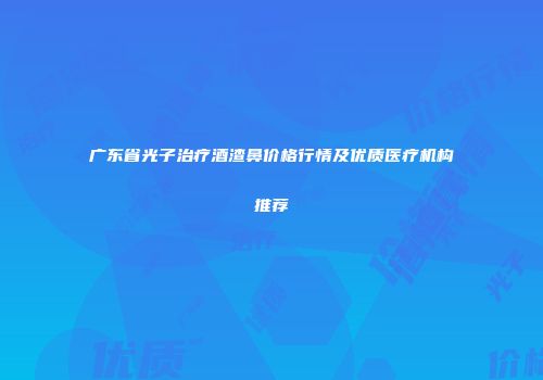 广东省光子治疗酒渣鼻价格行情及优质医疗机构推荐