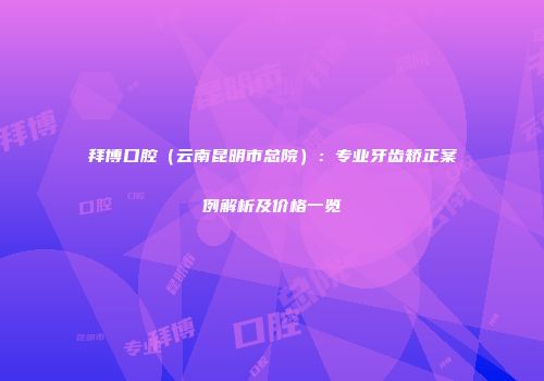 拜博口腔（云南昆明市总院）：专业牙齿矫正案例解析及价格一览
