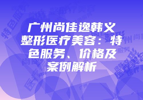 广州尚佳逸韩义整形医疗美容：特色服务、价格及案例解析