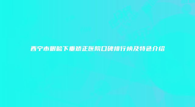 西宁市眼睑下垂矫正医院口碑排行榜及特色介绍