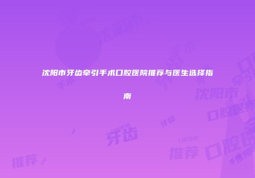 沈阳市牙齿牵引手术口腔医院推荐与医生选择指南