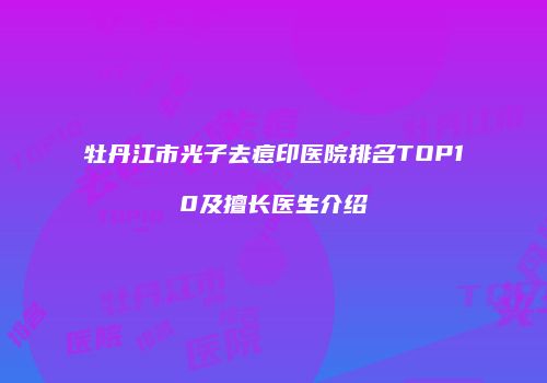 牡丹江市光子去痘印医院排名TOP10及擅长医生介绍