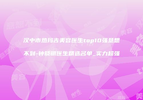 汉中市热玛吉美容医生top10强意想不到-钟晓明医生精选名单_实力超强