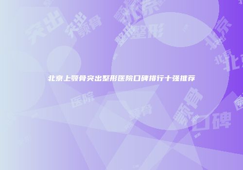 北京上颚骨突出整形医院口碑排行十强推荐