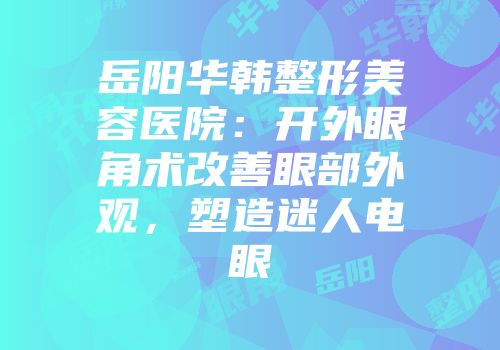 岳阳华韩整形美容医院：开外眼角术改善眼部外观，塑造迷人电眼