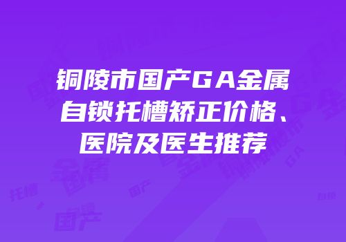铜陵市国产GA金属自锁托槽矫正价格、医院及医生推荐