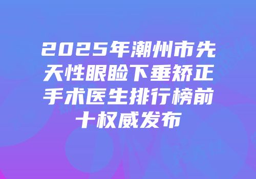 2025年潮州市先天性眼睑下垂矫正手术医生排行榜前十权威发布