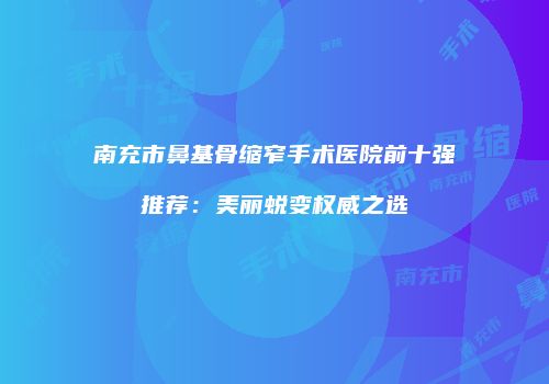 南充市鼻基骨缩窄手术医院前十强推荐：美丽蜕变权威之选