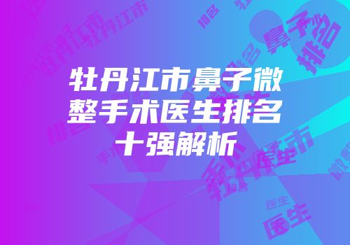 牡丹江市鼻子微整手术医生排名十强解析