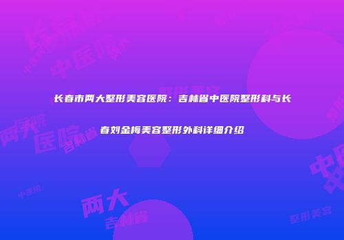 长春市两大整形美容医院：吉林省中医院整形科与长春刘金梅美容整形外科详细介绍