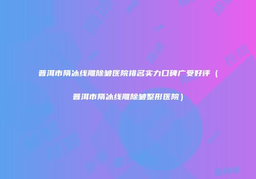 普洱市隋冰线雕除皱医院排名实力口碑广受好评（普洱市隋冰线雕除皱整形医院）