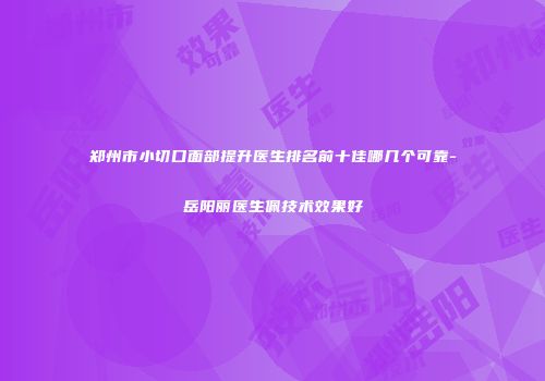 郑州市小切口面部提升医生排名前十佳哪几个可靠-岳阳丽医生佩技术效果好
