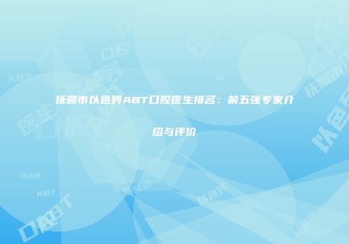 抚顺市以色列ABT口腔医生排名：前五强专家介绍与评价