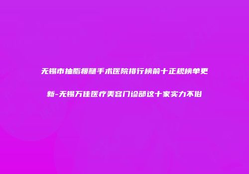 无锡市抽脂瘦腿手术医院排行榜前十正规榜单更新-无锡万佳医疗美容门诊部这十家实力不俗