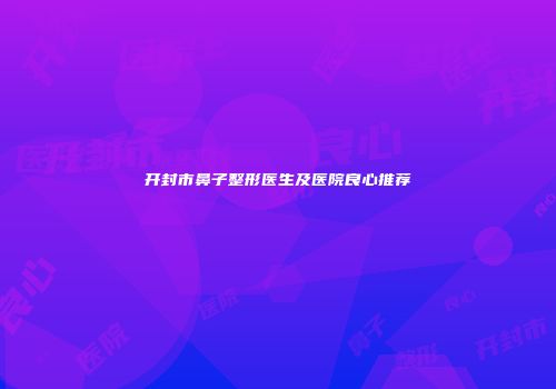 开封市鼻子整形医生及医院良心推荐