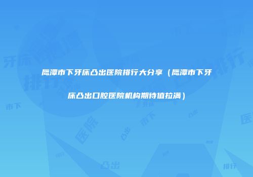 鹰潭市下牙床凸出医院排行大分享（鹰潭市下牙床凸出口腔医院机构期待值拉满）