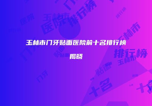 玉林市门牙贴面医院前十名排行榜揭晓