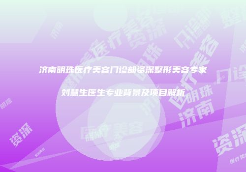 济南明珠医疗美容门诊部资深整形美容专家刘慧生医生专业背景及项目解析