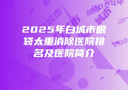 2025年白城市眼袋太重消除医院排名及医院简介