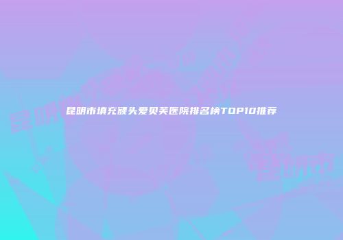 昆明市填充额头爱贝芙医院排名榜TOP10推荐