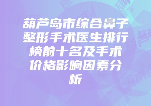 葫芦岛市综合鼻子整形手术医生排行榜前十名及手术价格影响因素分析