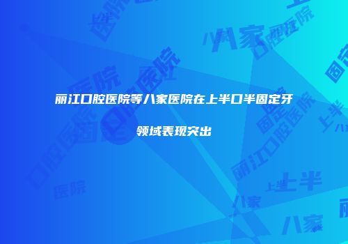 丽江口腔医院等八家医院在上半口半固定牙领域表现突出