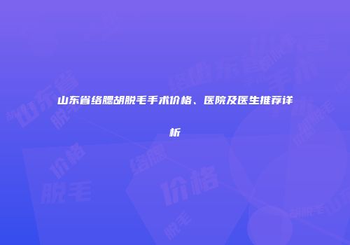 山东省络腮胡脱毛手术价格、医院及医生推荐详析
