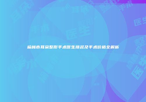 榆林市耳朵整形手术医生排名及手术价格全解析