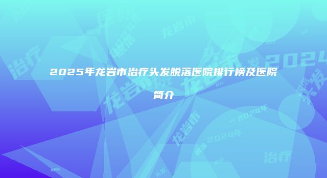 2025年龙岩市治疗头发脱落医院排行榜及医院简介