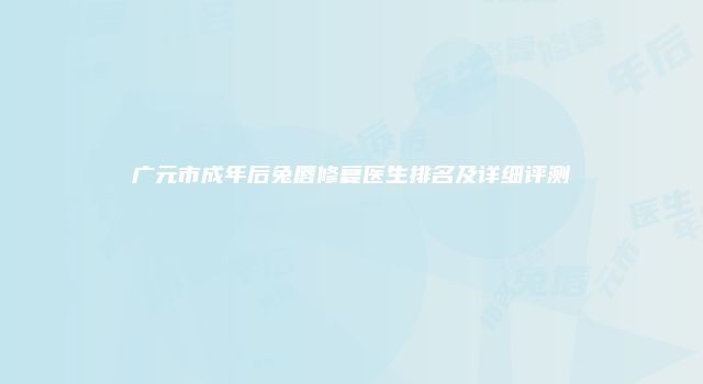 广元市成年后兔唇修复医生排名及详细评测