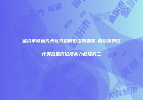 临汾市修复先天性耳朵畸形医院哪家-临汾美妍医疗美容整形诊所实力稳居前三
